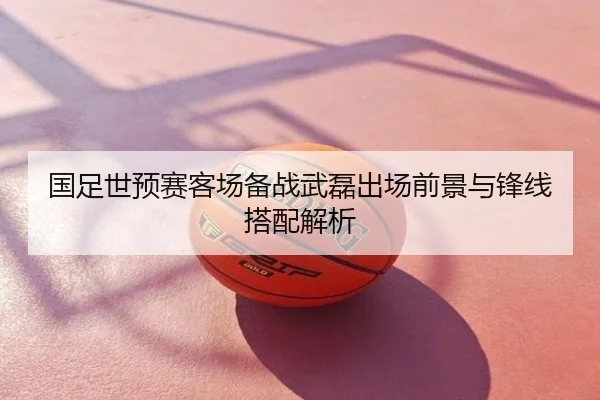 国足世预赛客场备战武磊出场前景与锋线搭配解析