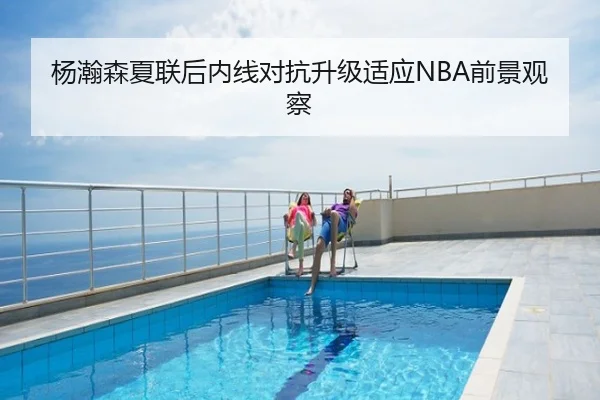 杨瀚森夏联后内线对抗升级适应NBA前景观察